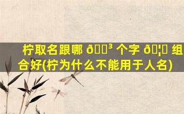 柠取名跟哪 🌳 个字 🦄 组合好(柠为什么不能用于人名)